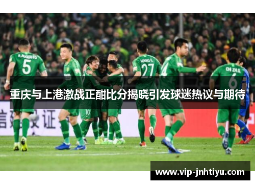 重庆与上港激战正酣比分揭晓引发球迷热议与期待