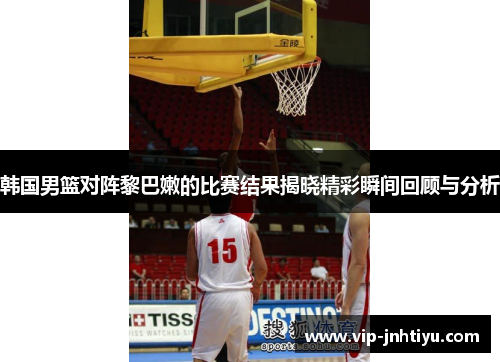 韩国男篮对阵黎巴嫩的比赛结果揭晓精彩瞬间回顾与分析